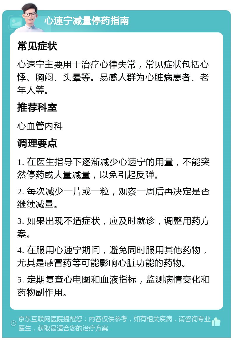 心速宁减量停药指南 常见症状 心速宁主要用于治疗心律失常，常见症状包括心悸、胸闷、头晕等。易感人群为心脏病患者、老年人等。 推荐科室 心血管内科 调理要点 1. 在医生指导下逐渐减少心速宁的用量，不能突然停药或大量减量，以免引起反弹。 2. 每次减少一片或一粒，观察一周后再决定是否继续减量。 3. 如果出现不适症状，应及时就诊，调整用药方案。 4. 在服用心速宁期间，避免同时服用其他药物，尤其是感冒药等可能影响心脏功能的药物。 5. 定期复查心电图和血液指标，监测病情变化和药物副作用。