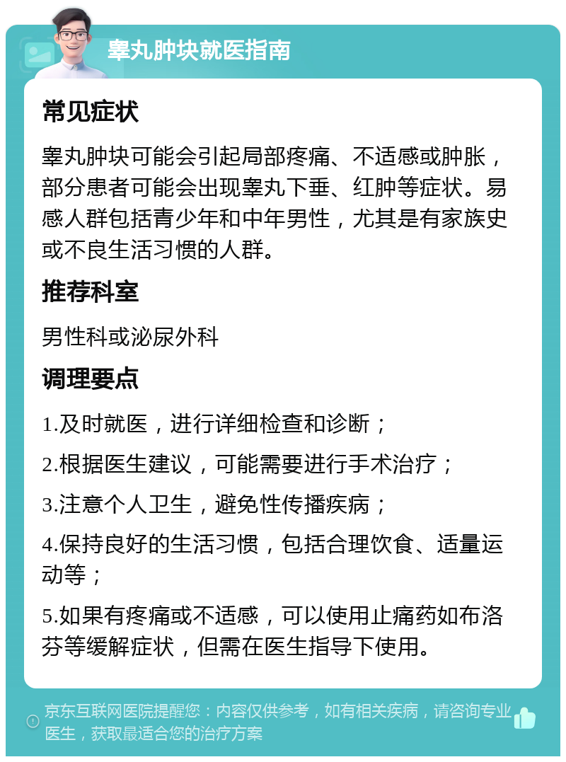 睾丸肿块就医指南 常见症状 睾丸肿块可能会引起局部疼痛、不适感或肿胀，部分患者可能会出现睾丸下垂、红肿等症状。易感人群包括青少年和中年男性，尤其是有家族史或不良生活习惯的人群。 推荐科室 男性科或泌尿外科 调理要点 1.及时就医，进行详细检查和诊断； 2.根据医生建议，可能需要进行手术治疗； 3.注意个人卫生，避免性传播疾病； 4.保持良好的生活习惯，包括合理饮食、适量运动等； 5.如果有疼痛或不适感，可以使用止痛药如布洛芬等缓解症状，但需在医生指导下使用。