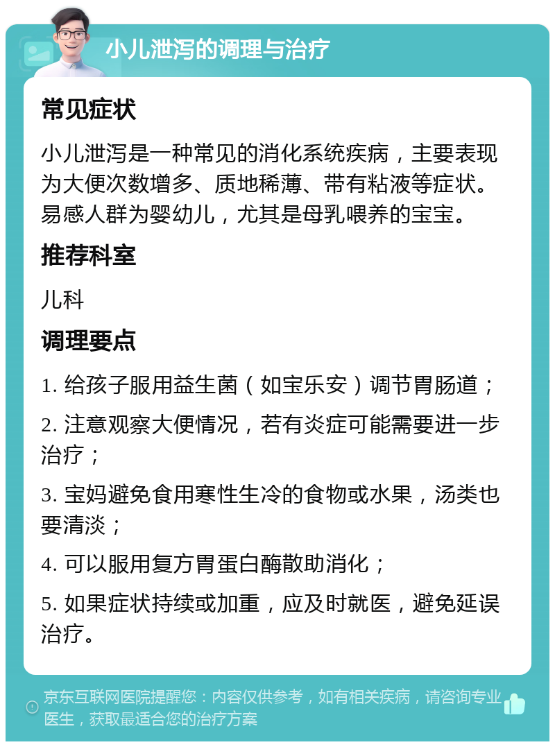 小儿泄泻的调理与治疗 常见症状 小儿泄泻是一种常见的消化系统疾病，主要表现为大便次数增多、质地稀薄、带有粘液等症状。易感人群为婴幼儿，尤其是母乳喂养的宝宝。 推荐科室 儿科 调理要点 1. 给孩子服用益生菌（如宝乐安）调节胃肠道； 2. 注意观察大便情况，若有炎症可能需要进一步治疗； 3. 宝妈避免食用寒性生冷的食物或水果，汤类也要清淡； 4. 可以服用复方胃蛋白酶散助消化； 5. 如果症状持续或加重，应及时就医，避免延误治疗。