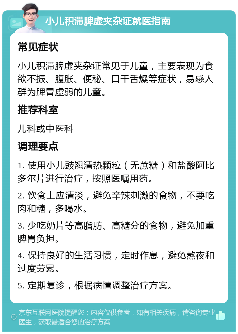 小儿积滞脾虚夹杂证就医指南 常见症状 小儿积滞脾虚夹杂证常见于儿童，主要表现为食欲不振、腹胀、便秘、口干舌燥等症状，易感人群为脾胃虚弱的儿童。 推荐科室 儿科或中医科 调理要点 1. 使用小儿豉翘清热颗粒（无蔗糖）和盐酸阿比多尔片进行治疗，按照医嘱用药。 2. 饮食上应清淡，避免辛辣刺激的食物，不要吃肉和糖，多喝水。 3. 少吃奶片等高脂肪、高糖分的食物，避免加重脾胃负担。 4. 保持良好的生活习惯，定时作息，避免熬夜和过度劳累。 5. 定期复诊，根据病情调整治疗方案。