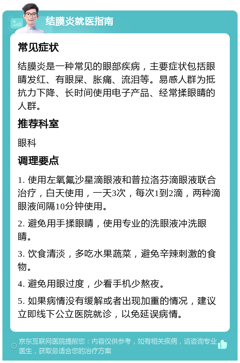 结膜炎就医指南 常见症状 结膜炎是一种常见的眼部疾病，主要症状包括眼睛发红、有眼屎、胀痛、流泪等。易感人群为抵抗力下降、长时间使用电子产品、经常揉眼睛的人群。 推荐科室 眼科 调理要点 1. 使用左氧氟沙星滴眼液和普拉洛芬滴眼液联合治疗，白天使用，一天3次，每次1到2滴，两种滴眼液间隔10分钟使用。 2. 避免用手揉眼睛，使用专业的洗眼液冲洗眼睛。 3. 饮食清淡，多吃水果蔬菜，避免辛辣刺激的食物。 4. 避免用眼过度，少看手机少熬夜。 5. 如果病情没有缓解或者出现加重的情况，建议立即线下公立医院就诊，以免延误病情。