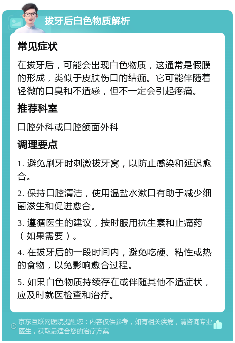 拔牙后白色物质解析 常见症状 在拔牙后，可能会出现白色物质，这通常是假膜的形成，类似于皮肤伤口的结痂。它可能伴随着轻微的口臭和不适感，但不一定会引起疼痛。 推荐科室 口腔外科或口腔颌面外科 调理要点 1. 避免刷牙时刺激拔牙窝，以防止感染和延迟愈合。 2. 保持口腔清洁，使用温盐水漱口有助于减少细菌滋生和促进愈合。 3. 遵循医生的建议，按时服用抗生素和止痛药（如果需要）。 4. 在拔牙后的一段时间内，避免吃硬、粘性或热的食物，以免影响愈合过程。 5. 如果白色物质持续存在或伴随其他不适症状，应及时就医检查和治疗。