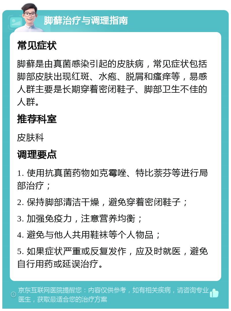 脚藓治疗与调理指南 常见症状 脚藓是由真菌感染引起的皮肤病，常见症状包括脚部皮肤出现红斑、水疱、脱屑和瘙痒等，易感人群主要是长期穿着密闭鞋子、脚部卫生不佳的人群。 推荐科室 皮肤科 调理要点 1. 使用抗真菌药物如克霉唑、特比萘芬等进行局部治疗； 2. 保持脚部清洁干燥，避免穿着密闭鞋子； 3. 加强免疫力，注意营养均衡； 4. 避免与他人共用鞋袜等个人物品； 5. 如果症状严重或反复发作，应及时就医，避免自行用药或延误治疗。