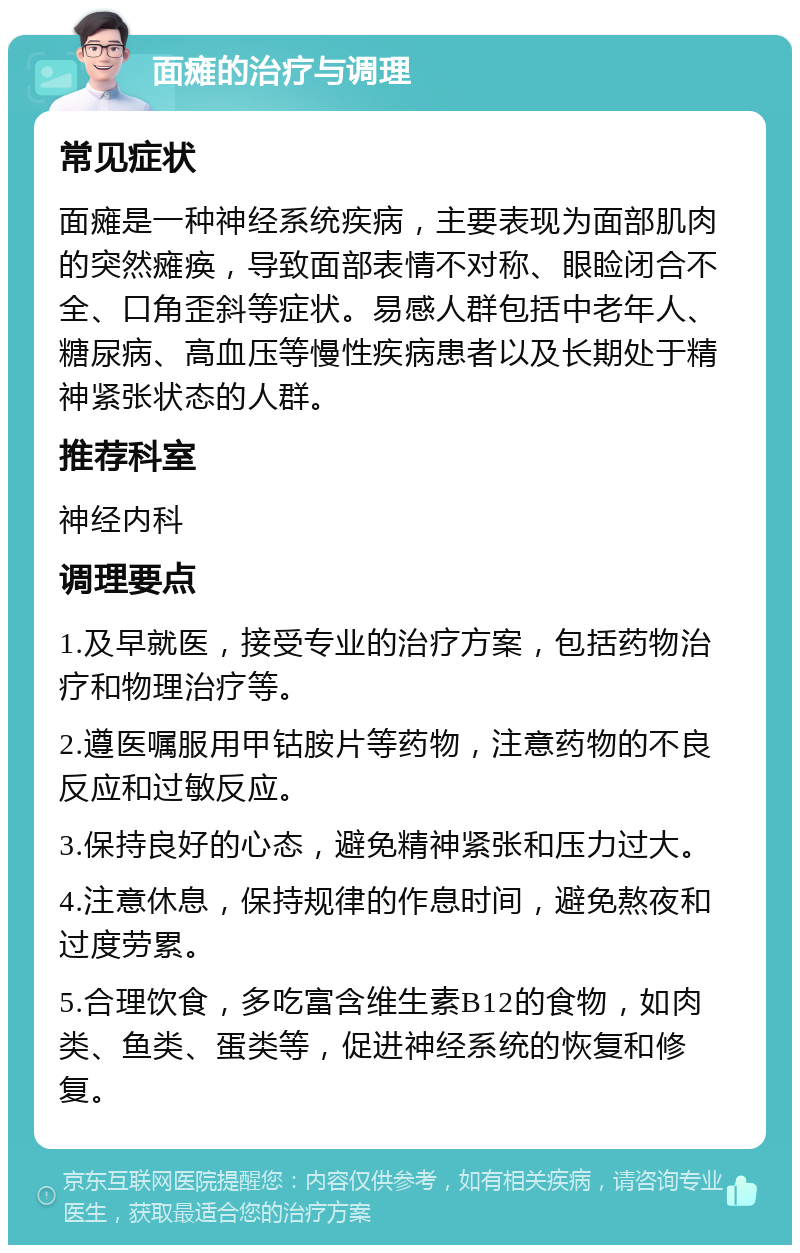 面瘫的治疗与调理 常见症状 面瘫是一种神经系统疾病，主要表现为面部肌肉的突然瘫痪，导致面部表情不对称、眼睑闭合不全、口角歪斜等症状。易感人群包括中老年人、糖尿病、高血压等慢性疾病患者以及长期处于精神紧张状态的人群。 推荐科室 神经内科 调理要点 1.及早就医，接受专业的治疗方案，包括药物治疗和物理治疗等。 2.遵医嘱服用甲钴胺片等药物，注意药物的不良反应和过敏反应。 3.保持良好的心态，避免精神紧张和压力过大。 4.注意休息，保持规律的作息时间，避免熬夜和过度劳累。 5.合理饮食，多吃富含维生素B12的食物，如肉类、鱼类、蛋类等，促进神经系统的恢复和修复。