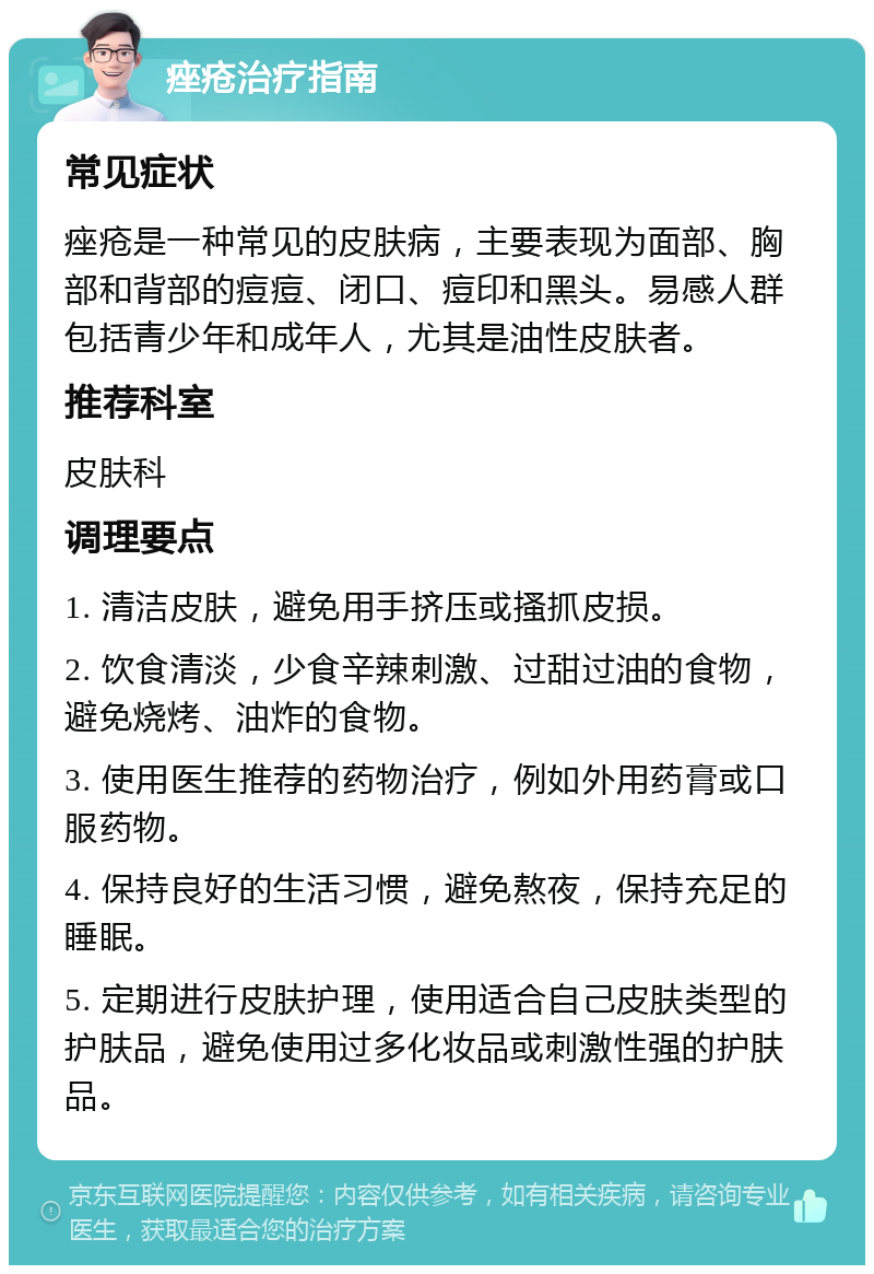 痤疮治疗指南 常见症状 痤疮是一种常见的皮肤病，主要表现为面部、胸部和背部的痘痘、闭口、痘印和黑头。易感人群包括青少年和成年人，尤其是油性皮肤者。 推荐科室 皮肤科 调理要点 1. 清洁皮肤，避免用手挤压或搔抓皮损。 2. 饮食清淡，少食辛辣刺激、过甜过油的食物，避免烧烤、油炸的食物。 3. 使用医生推荐的药物治疗，例如外用药膏或口服药物。 4. 保持良好的生活习惯，避免熬夜，保持充足的睡眠。 5. 定期进行皮肤护理，使用适合自己皮肤类型的护肤品，避免使用过多化妆品或刺激性强的护肤品。