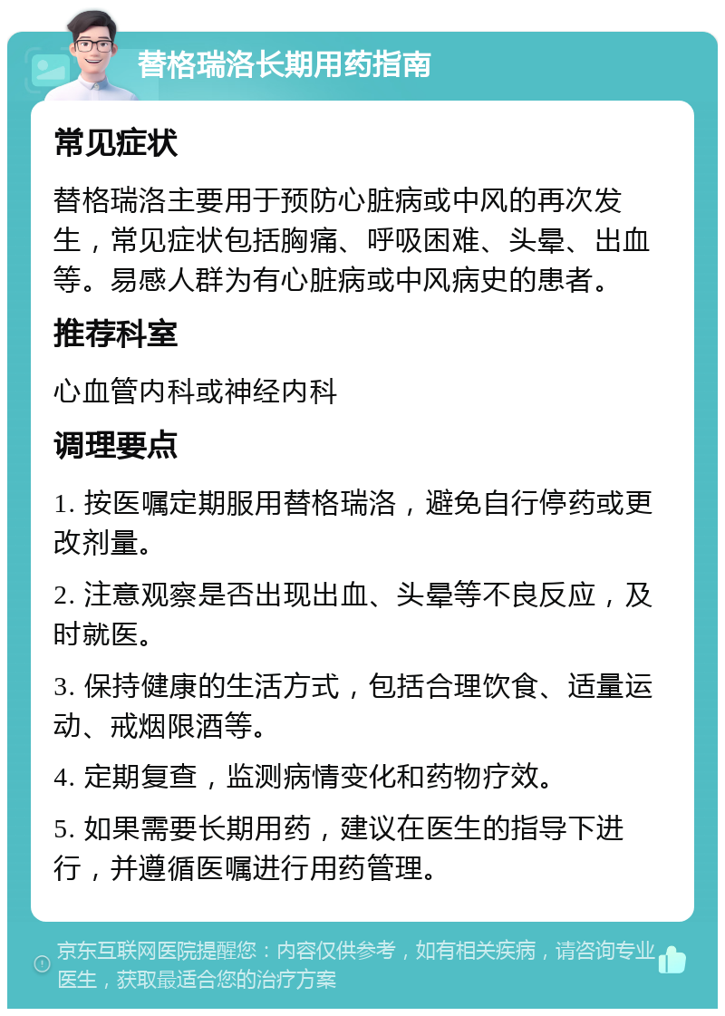 替格瑞洛长期用药指南 常见症状 替格瑞洛主要用于预防心脏病或中风的再次发生，常见症状包括胸痛、呼吸困难、头晕、出血等。易感人群为有心脏病或中风病史的患者。 推荐科室 心血管内科或神经内科 调理要点 1. 按医嘱定期服用替格瑞洛，避免自行停药或更改剂量。 2. 注意观察是否出现出血、头晕等不良反应，及时就医。 3. 保持健康的生活方式，包括合理饮食、适量运动、戒烟限酒等。 4. 定期复查，监测病情变化和药物疗效。 5. 如果需要长期用药，建议在医生的指导下进行，并遵循医嘱进行用药管理。