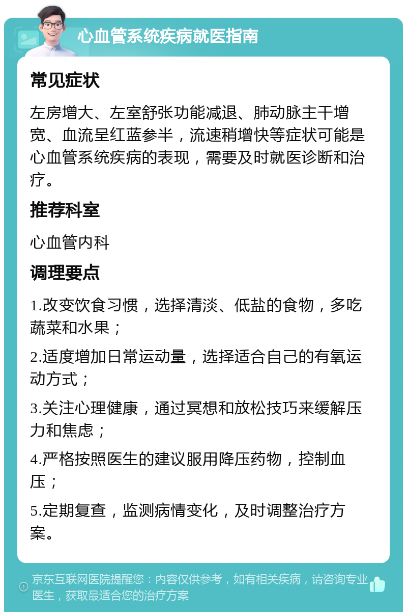 心血管系统疾病就医指南 常见症状 左房增大、左室舒张功能减退、肺动脉主干增宽、血流呈红蓝参半，流速稍增快等症状可能是心血管系统疾病的表现，需要及时就医诊断和治疗。 推荐科室 心血管内科 调理要点 1.改变饮食习惯，选择清淡、低盐的食物，多吃蔬菜和水果； 2.适度增加日常运动量，选择适合自己的有氧运动方式； 3.关注心理健康，通过冥想和放松技巧来缓解压力和焦虑； 4.严格按照医生的建议服用降压药物，控制血压； 5.定期复查，监测病情变化，及时调整治疗方案。