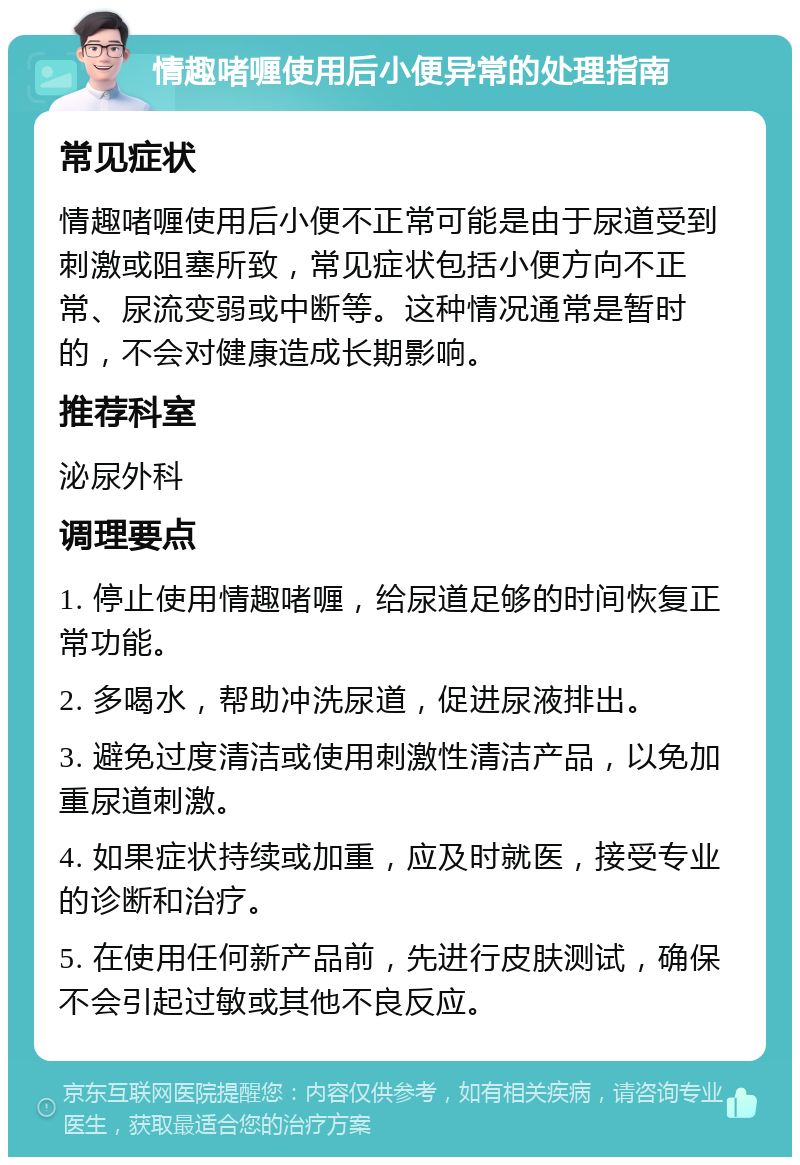 情趣啫喱使用后小便异常的处理指南 常见症状 情趣啫喱使用后小便不正常可能是由于尿道受到刺激或阻塞所致，常见症状包括小便方向不正常、尿流变弱或中断等。这种情况通常是暂时的，不会对健康造成长期影响。 推荐科室 泌尿外科 调理要点 1. 停止使用情趣啫喱，给尿道足够的时间恢复正常功能。 2. 多喝水，帮助冲洗尿道，促进尿液排出。 3. 避免过度清洁或使用刺激性清洁产品，以免加重尿道刺激。 4. 如果症状持续或加重，应及时就医，接受专业的诊断和治疗。 5. 在使用任何新产品前，先进行皮肤测试，确保不会引起过敏或其他不良反应。