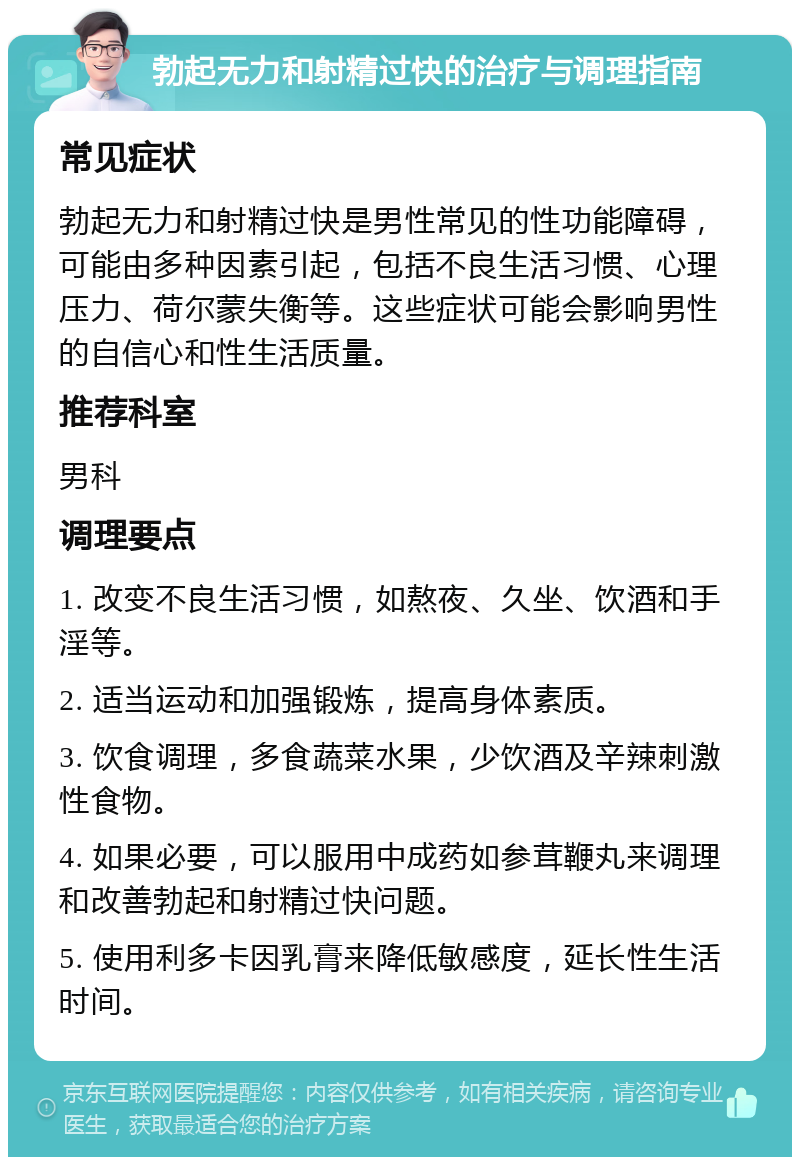 勃起无力和射精过快的治疗与调理指南 常见症状 勃起无力和射精过快是男性常见的性功能障碍，可能由多种因素引起，包括不良生活习惯、心理压力、荷尔蒙失衡等。这些症状可能会影响男性的自信心和性生活质量。 推荐科室 男科 调理要点 1. 改变不良生活习惯，如熬夜、久坐、饮酒和手淫等。 2. 适当运动和加强锻炼，提高身体素质。 3. 饮食调理，多食蔬菜水果，少饮酒及辛辣刺激性食物。 4. 如果必要，可以服用中成药如参茸鞭丸来调理和改善勃起和射精过快问题。 5. 使用利多卡因乳膏来降低敏感度，延长性生活时间。