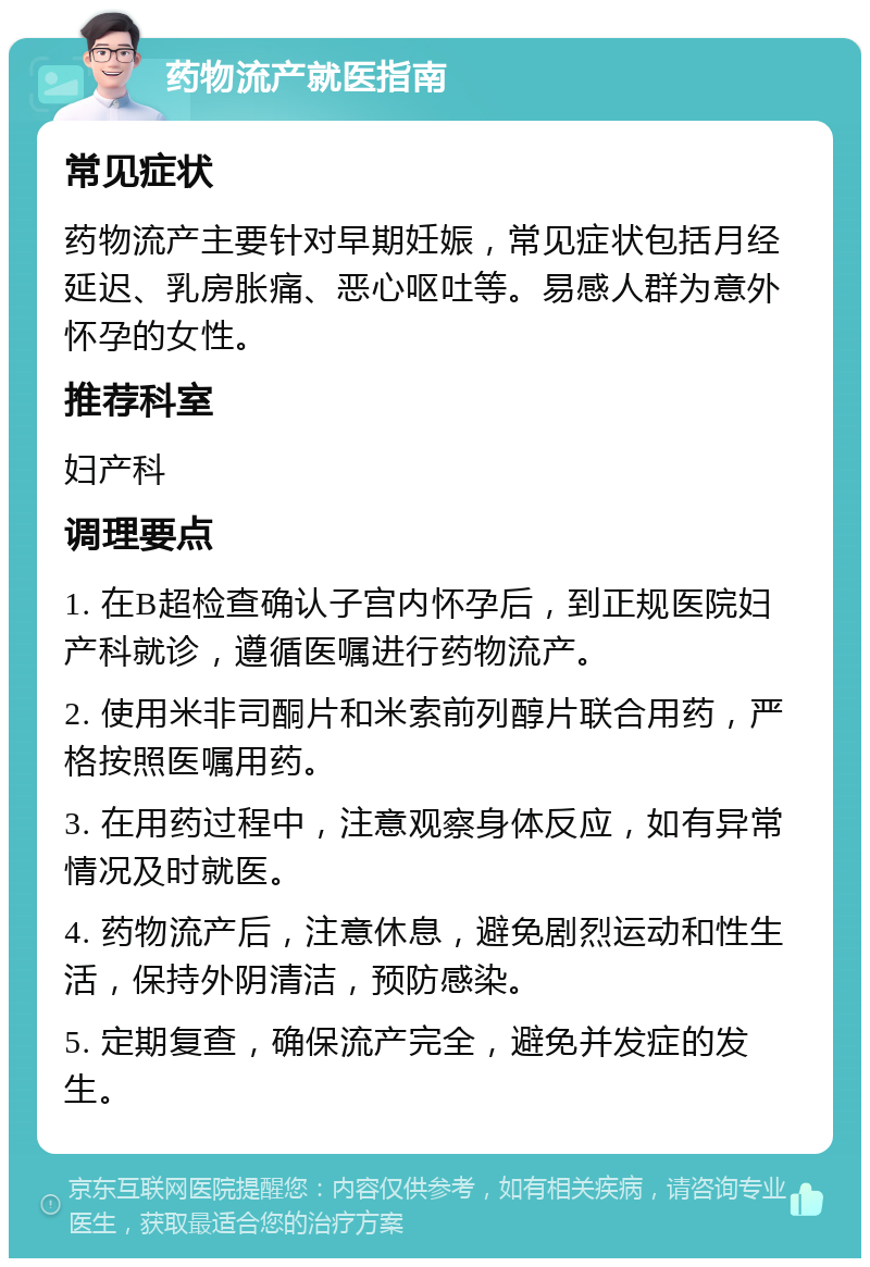 药物流产就医指南 常见症状 药物流产主要针对早期妊娠，常见症状包括月经延迟、乳房胀痛、恶心呕吐等。易感人群为意外怀孕的女性。 推荐科室 妇产科 调理要点 1. 在B超检查确认子宫内怀孕后，到正规医院妇产科就诊，遵循医嘱进行药物流产。 2. 使用米非司酮片和米索前列醇片联合用药，严格按照医嘱用药。 3. 在用药过程中，注意观察身体反应，如有异常情况及时就医。 4. 药物流产后，注意休息，避免剧烈运动和性生活，保持外阴清洁，预防感染。 5. 定期复查，确保流产完全，避免并发症的发生。