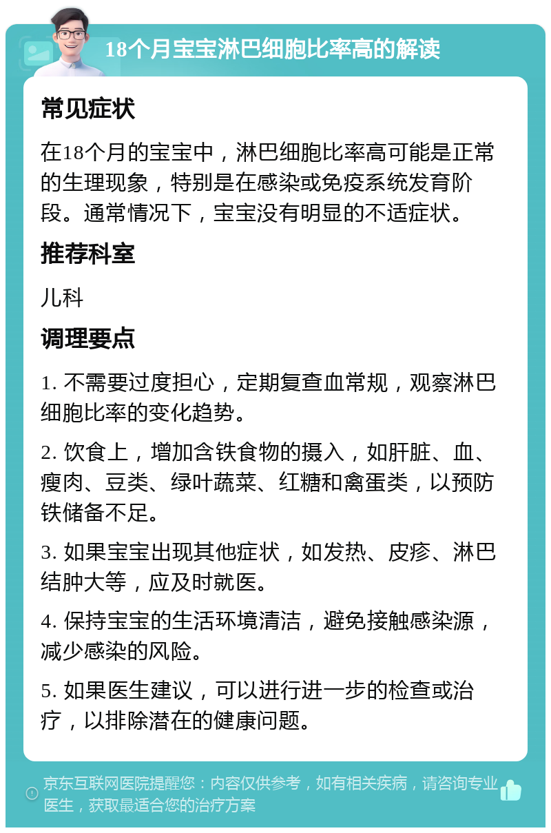 18个月宝宝淋巴细胞比率高的解读 常见症状 在18个月的宝宝中，淋巴细胞比率高可能是正常的生理现象，特别是在感染或免疫系统发育阶段。通常情况下，宝宝没有明显的不适症状。 推荐科室 儿科 调理要点 1. 不需要过度担心，定期复查血常规，观察淋巴细胞比率的变化趋势。 2. 饮食上，增加含铁食物的摄入，如肝脏、血、瘦肉、豆类、绿叶蔬菜、红糖和禽蛋类，以预防铁储备不足。 3. 如果宝宝出现其他症状，如发热、皮疹、淋巴结肿大等，应及时就医。 4. 保持宝宝的生活环境清洁，避免接触感染源，减少感染的风险。 5. 如果医生建议，可以进行进一步的检查或治疗，以排除潜在的健康问题。