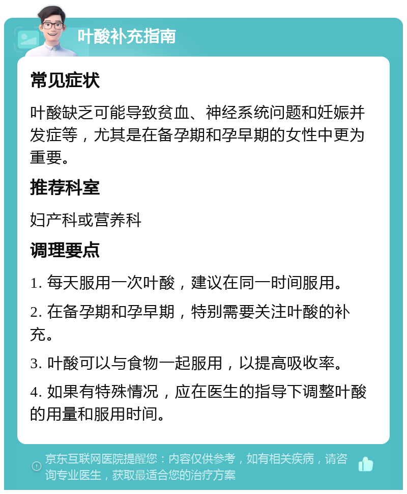 叶酸补充指南 常见症状 叶酸缺乏可能导致贫血、神经系统问题和妊娠并发症等，尤其是在备孕期和孕早期的女性中更为重要。 推荐科室 妇产科或营养科 调理要点 1. 每天服用一次叶酸，建议在同一时间服用。 2. 在备孕期和孕早期，特别需要关注叶酸的补充。 3. 叶酸可以与食物一起服用，以提高吸收率。 4. 如果有特殊情况，应在医生的指导下调整叶酸的用量和服用时间。