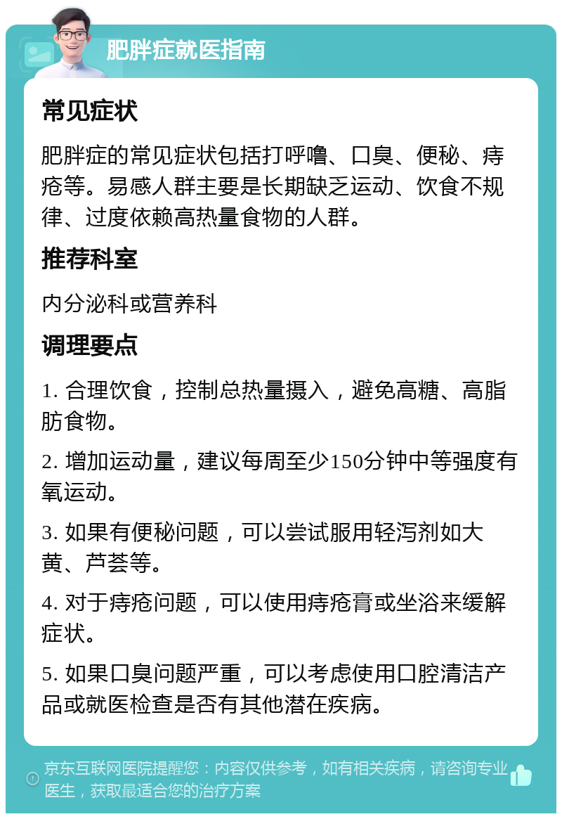 肥胖症就医指南 常见症状 肥胖症的常见症状包括打呼噜、口臭、便秘、痔疮等。易感人群主要是长期缺乏运动、饮食不规律、过度依赖高热量食物的人群。 推荐科室 内分泌科或营养科 调理要点 1. 合理饮食，控制总热量摄入，避免高糖、高脂肪食物。 2. 增加运动量，建议每周至少150分钟中等强度有氧运动。 3. 如果有便秘问题，可以尝试服用轻泻剂如大黄、芦荟等。 4. 对于痔疮问题，可以使用痔疮膏或坐浴来缓解症状。 5. 如果口臭问题严重，可以考虑使用口腔清洁产品或就医检查是否有其他潜在疾病。