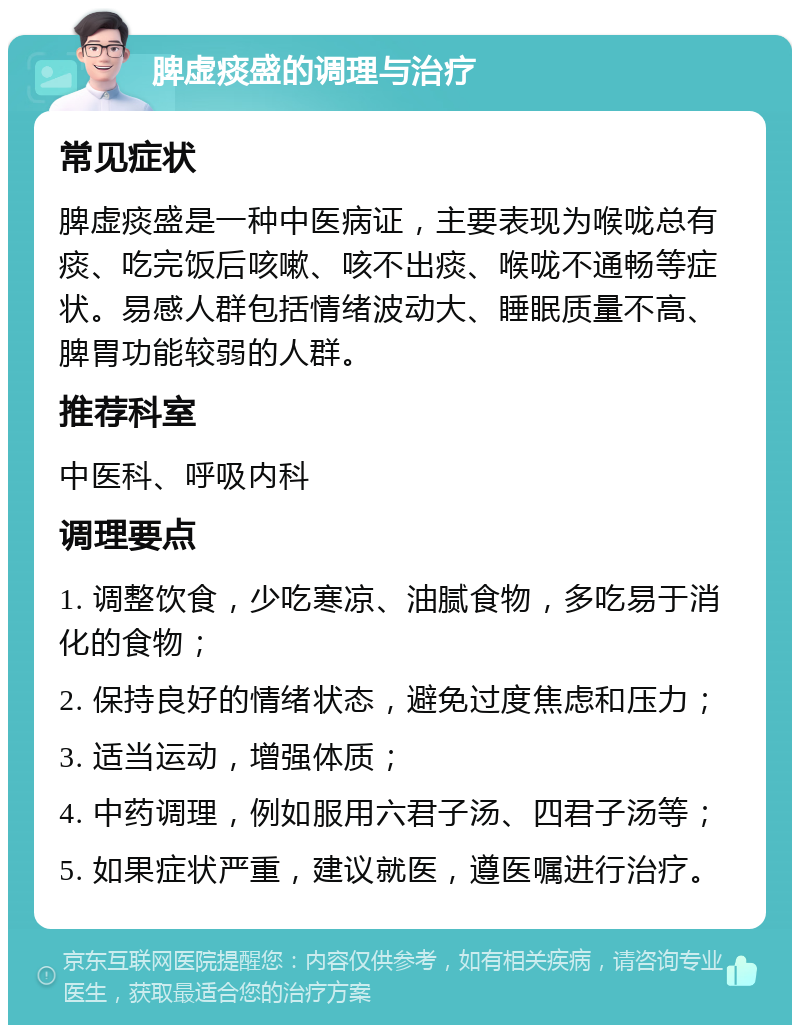 脾虚痰盛的调理与治疗 常见症状 脾虚痰盛是一种中医病证，主要表现为喉咙总有痰、吃完饭后咳嗽、咳不出痰、喉咙不通畅等症状。易感人群包括情绪波动大、睡眠质量不高、脾胃功能较弱的人群。 推荐科室 中医科、呼吸内科 调理要点 1. 调整饮食，少吃寒凉、油腻食物，多吃易于消化的食物； 2. 保持良好的情绪状态，避免过度焦虑和压力； 3. 适当运动，增强体质； 4. 中药调理，例如服用六君子汤、四君子汤等； 5. 如果症状严重，建议就医，遵医嘱进行治疗。