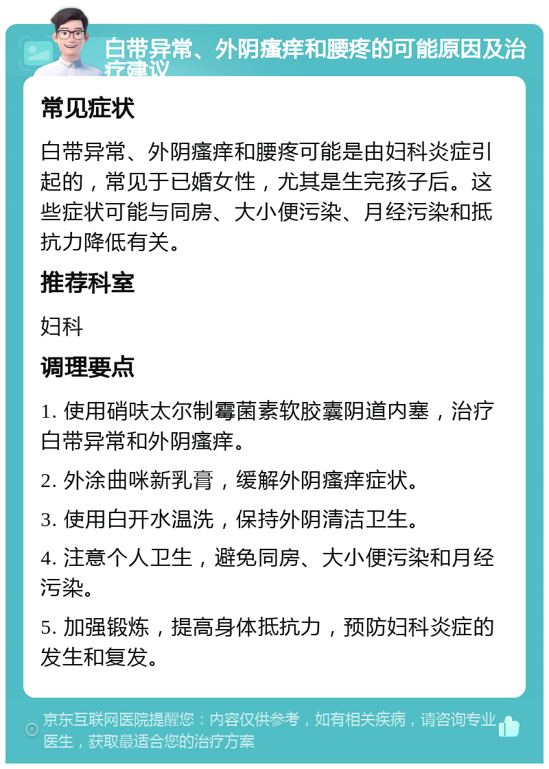 白带异常、外阴瘙痒和腰疼的可能原因及治疗建议 常见症状 白带异常、外阴瘙痒和腰疼可能是由妇科炎症引起的，常见于已婚女性，尤其是生完孩子后。这些症状可能与同房、大小便污染、月经污染和抵抗力降低有关。 推荐科室 妇科 调理要点 1. 使用硝呋太尔制霉菌素软胶囊阴道内塞，治疗白带异常和外阴瘙痒。 2. 外涂曲咪新乳膏，缓解外阴瘙痒症状。 3. 使用白开水温洗，保持外阴清洁卫生。 4. 注意个人卫生，避免同房、大小便污染和月经污染。 5. 加强锻炼，提高身体抵抗力，预防妇科炎症的发生和复发。