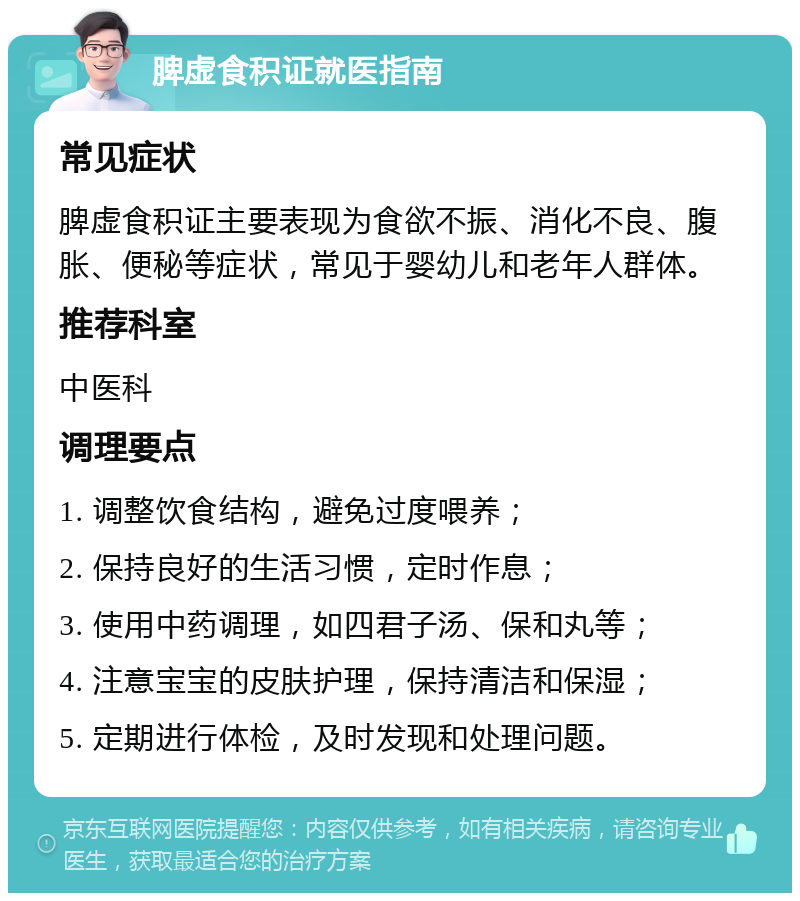 脾虚食积证就医指南 常见症状 脾虚食积证主要表现为食欲不振、消化不良、腹胀、便秘等症状，常见于婴幼儿和老年人群体。 推荐科室 中医科 调理要点 1. 调整饮食结构，避免过度喂养； 2. 保持良好的生活习惯，定时作息； 3. 使用中药调理，如四君子汤、保和丸等； 4. 注意宝宝的皮肤护理，保持清洁和保湿； 5. 定期进行体检，及时发现和处理问题。