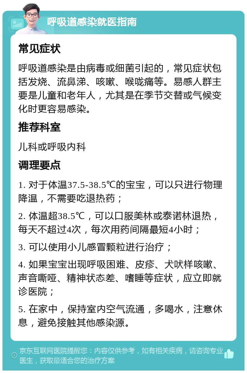 呼吸道感染就医指南 常见症状 呼吸道感染是由病毒或细菌引起的，常见症状包括发烧、流鼻涕、咳嗽、喉咙痛等。易感人群主要是儿童和老年人，尤其是在季节交替或气候变化时更容易感染。 推荐科室 儿科或呼吸内科 调理要点 1. 对于体温37.5-38.5℃的宝宝，可以只进行物理降温，不需要吃退热药； 2. 体温超38.5℃，可以口服美林或泰诺林退热，每天不超过4次，每次用药间隔最短4小时； 3. 可以使用小儿感冒颗粒进行治疗； 4. 如果宝宝出现呼吸困难、皮疹、犬吠样咳嗽、声音嘶哑、精神状态差、嗜睡等症状，应立即就诊医院； 5. 在家中，保持室内空气流通，多喝水，注意休息，避免接触其他感染源。