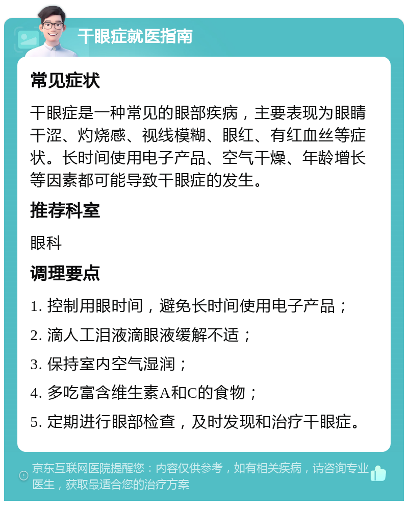 干眼症就医指南 常见症状 干眼症是一种常见的眼部疾病，主要表现为眼睛干涩、灼烧感、视线模糊、眼红、有红血丝等症状。长时间使用电子产品、空气干燥、年龄增长等因素都可能导致干眼症的发生。 推荐科室 眼科 调理要点 1. 控制用眼时间，避免长时间使用电子产品； 2. 滴人工泪液滴眼液缓解不适； 3. 保持室内空气湿润； 4. 多吃富含维生素A和C的食物； 5. 定期进行眼部检查，及时发现和治疗干眼症。