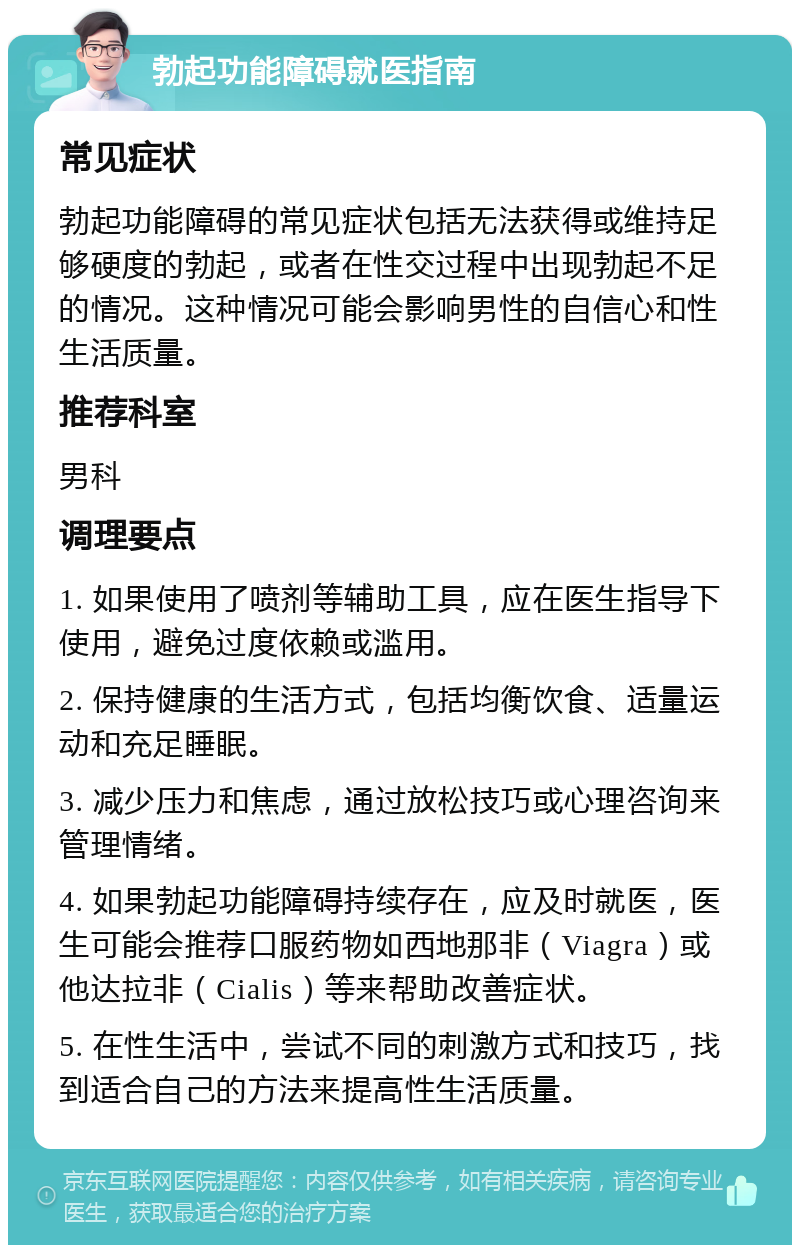 勃起功能障碍就医指南 常见症状 勃起功能障碍的常见症状包括无法获得或维持足够硬度的勃起，或者在性交过程中出现勃起不足的情况。这种情况可能会影响男性的自信心和性生活质量。 推荐科室 男科 调理要点 1. 如果使用了喷剂等辅助工具，应在医生指导下使用，避免过度依赖或滥用。 2. 保持健康的生活方式，包括均衡饮食、适量运动和充足睡眠。 3. 减少压力和焦虑，通过放松技巧或心理咨询来管理情绪。 4. 如果勃起功能障碍持续存在，应及时就医，医生可能会推荐口服药物如西地那非（Viagra）或他达拉非（Cialis）等来帮助改善症状。 5. 在性生活中，尝试不同的刺激方式和技巧，找到适合自己的方法来提高性生活质量。