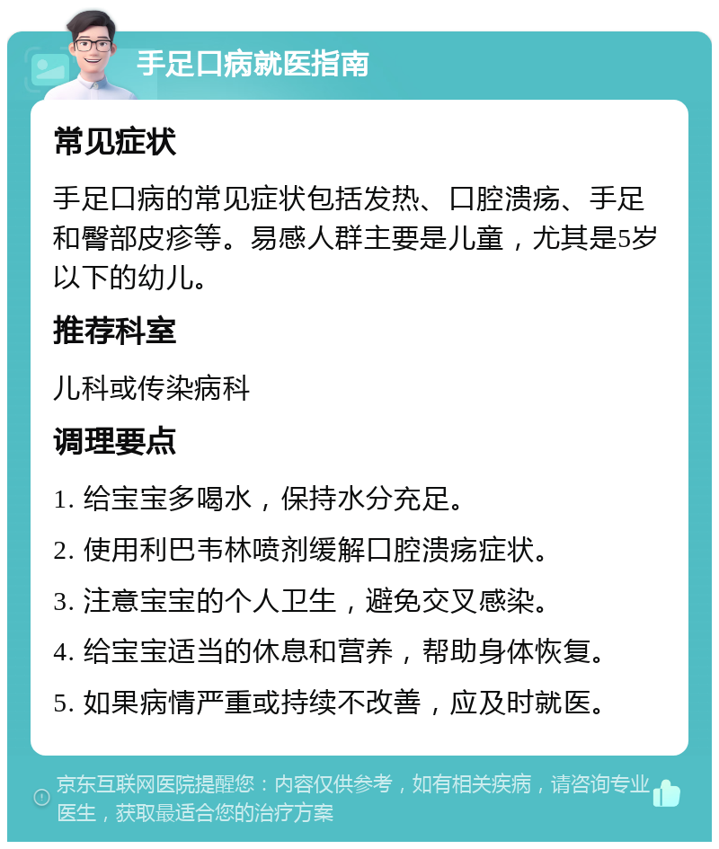 手足口病就医指南 常见症状 手足口病的常见症状包括发热、口腔溃疡、手足和臀部皮疹等。易感人群主要是儿童，尤其是5岁以下的幼儿。 推荐科室 儿科或传染病科 调理要点 1. 给宝宝多喝水，保持水分充足。 2. 使用利巴韦林喷剂缓解口腔溃疡症状。 3. 注意宝宝的个人卫生，避免交叉感染。 4. 给宝宝适当的休息和营养，帮助身体恢复。 5. 如果病情严重或持续不改善，应及时就医。