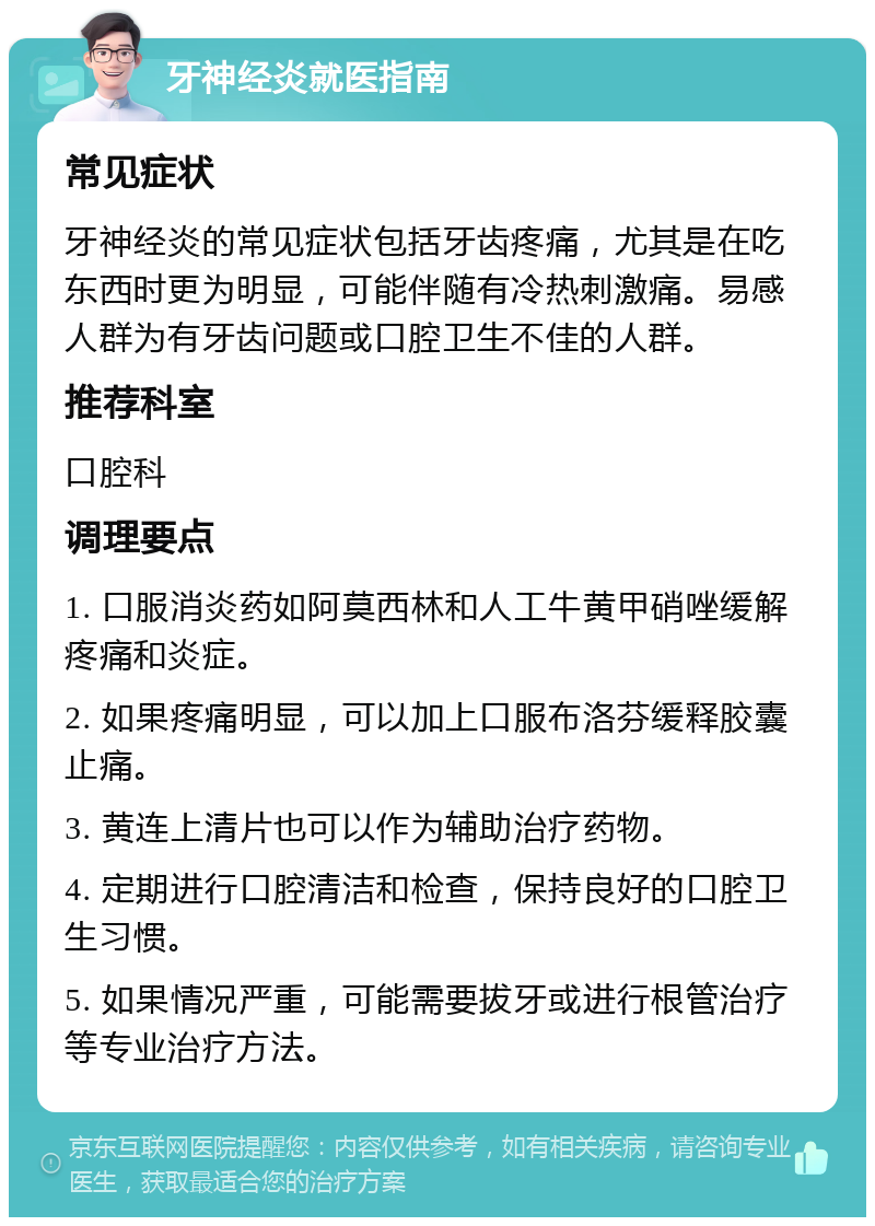 牙神经炎就医指南 常见症状 牙神经炎的常见症状包括牙齿疼痛，尤其是在吃东西时更为明显，可能伴随有冷热刺激痛。易感人群为有牙齿问题或口腔卫生不佳的人群。 推荐科室 口腔科 调理要点 1. 口服消炎药如阿莫西林和人工牛黄甲硝唑缓解疼痛和炎症。 2. 如果疼痛明显，可以加上口服布洛芬缓释胶囊止痛。 3. 黄连上清片也可以作为辅助治疗药物。 4. 定期进行口腔清洁和检查，保持良好的口腔卫生习惯。 5. 如果情况严重，可能需要拔牙或进行根管治疗等专业治疗方法。