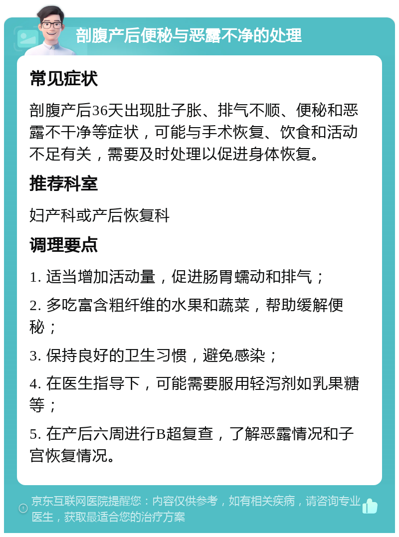 剖腹产后便秘与恶露不净的处理 常见症状 剖腹产后36天出现肚子胀、排气不顺、便秘和恶露不干净等症状，可能与手术恢复、饮食和活动不足有关，需要及时处理以促进身体恢复。 推荐科室 妇产科或产后恢复科 调理要点 1. 适当增加活动量，促进肠胃蠕动和排气； 2. 多吃富含粗纤维的水果和蔬菜，帮助缓解便秘； 3. 保持良好的卫生习惯，避免感染； 4. 在医生指导下，可能需要服用轻泻剂如乳果糖等； 5. 在产后六周进行B超复查，了解恶露情况和子宫恢复情况。