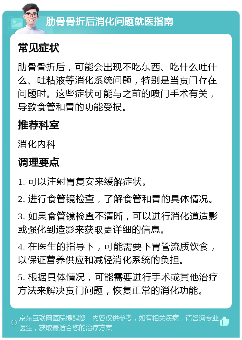 肋骨骨折后消化问题就医指南 常见症状 肋骨骨折后，可能会出现不吃东西、吃什么吐什么、吐粘液等消化系统问题，特别是当贲门存在问题时。这些症状可能与之前的喷门手术有关，导致食管和胃的功能受损。 推荐科室 消化内科 调理要点 1. 可以注射胃复安来缓解症状。 2. 进行食管镜检查，了解食管和胃的具体情况。 3. 如果食管镜检查不清晰，可以进行消化道造影或强化到造影来获取更详细的信息。 4. 在医生的指导下，可能需要下胃管流质饮食，以保证营养供应和减轻消化系统的负担。 5. 根据具体情况，可能需要进行手术或其他治疗方法来解决贲门问题，恢复正常的消化功能。