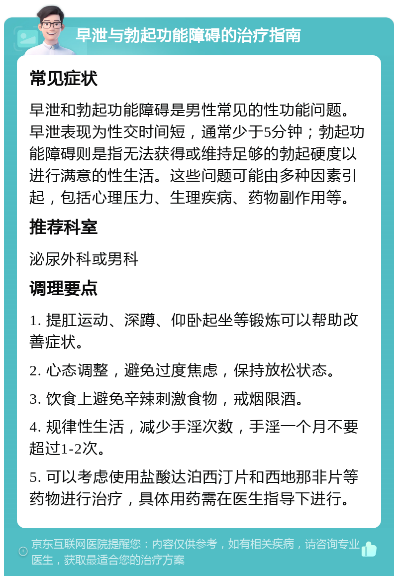 早泄与勃起功能障碍的治疗指南 常见症状 早泄和勃起功能障碍是男性常见的性功能问题。早泄表现为性交时间短，通常少于5分钟；勃起功能障碍则是指无法获得或维持足够的勃起硬度以进行满意的性生活。这些问题可能由多种因素引起，包括心理压力、生理疾病、药物副作用等。 推荐科室 泌尿外科或男科 调理要点 1. 提肛运动、深蹲、仰卧起坐等锻炼可以帮助改善症状。 2. 心态调整，避免过度焦虑，保持放松状态。 3. 饮食上避免辛辣刺激食物，戒烟限酒。 4. 规律性生活，减少手淫次数，手淫一个月不要超过1-2次。 5. 可以考虑使用盐酸达泊西汀片和西地那非片等药物进行治疗，具体用药需在医生指导下进行。