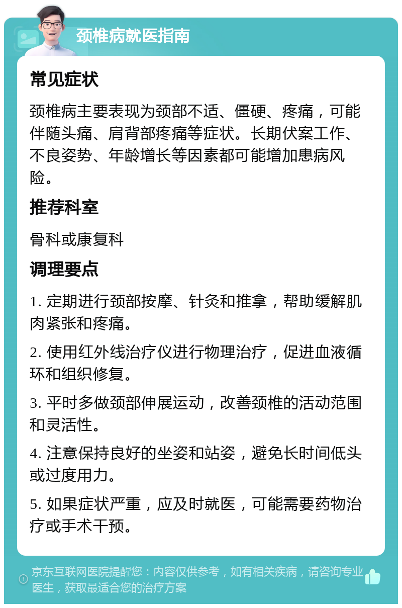 颈椎病就医指南 常见症状 颈椎病主要表现为颈部不适、僵硬、疼痛，可能伴随头痛、肩背部疼痛等症状。长期伏案工作、不良姿势、年龄增长等因素都可能增加患病风险。 推荐科室 骨科或康复科 调理要点 1. 定期进行颈部按摩、针灸和推拿，帮助缓解肌肉紧张和疼痛。 2. 使用红外线治疗仪进行物理治疗，促进血液循环和组织修复。 3. 平时多做颈部伸展运动，改善颈椎的活动范围和灵活性。 4. 注意保持良好的坐姿和站姿，避免长时间低头或过度用力。 5. 如果症状严重，应及时就医，可能需要药物治疗或手术干预。