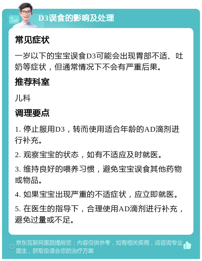 D3误食的影响及处理 常见症状 一岁以下的宝宝误食D3可能会出现胃部不适、吐奶等症状，但通常情况下不会有严重后果。 推荐科室 儿科 调理要点 1. 停止服用D3，转而使用适合年龄的AD滴剂进行补充。 2. 观察宝宝的状态，如有不适应及时就医。 3. 维持良好的喂养习惯，避免宝宝误食其他药物或物品。 4. 如果宝宝出现严重的不适症状，应立即就医。 5. 在医生的指导下，合理使用AD滴剂进行补充，避免过量或不足。