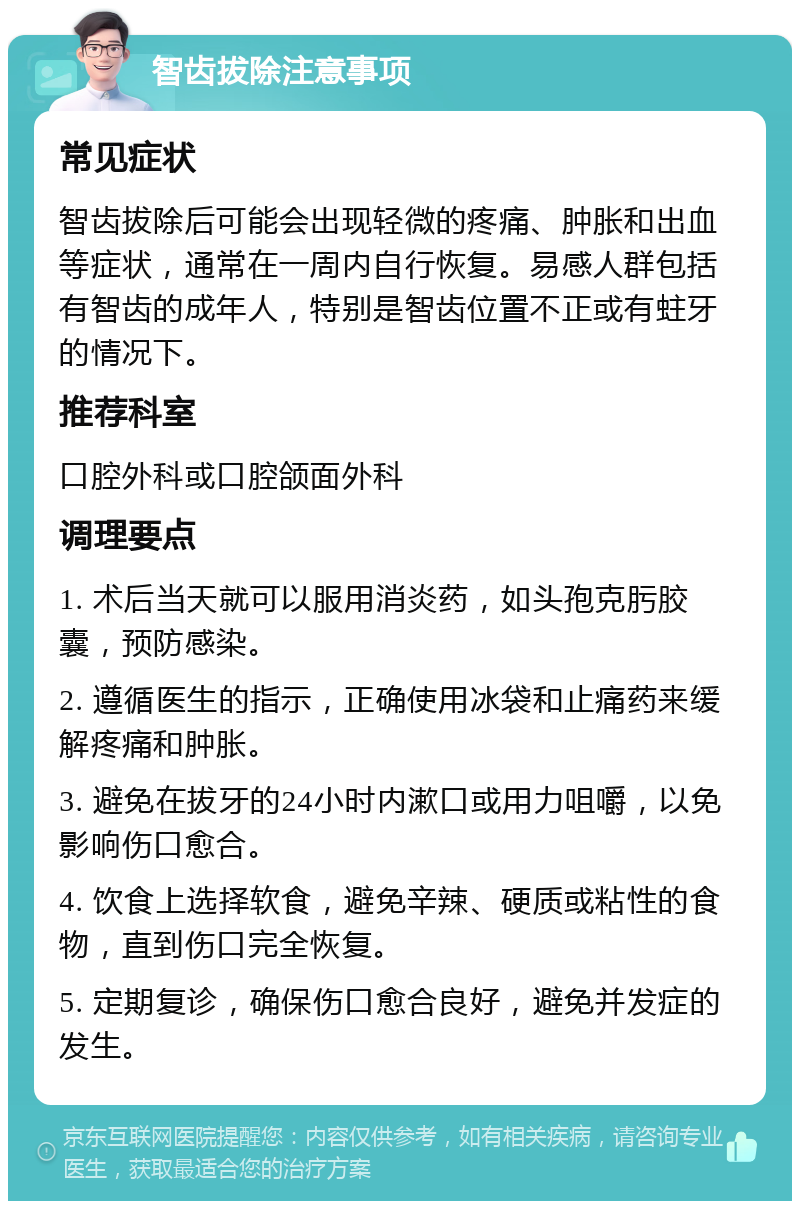 智齿拔除注意事项 常见症状 智齿拔除后可能会出现轻微的疼痛、肿胀和出血等症状，通常在一周内自行恢复。易感人群包括有智齿的成年人，特别是智齿位置不正或有蛀牙的情况下。 推荐科室 口腔外科或口腔颌面外科 调理要点 1. 术后当天就可以服用消炎药，如头孢克肟胶囊，预防感染。 2. 遵循医生的指示，正确使用冰袋和止痛药来缓解疼痛和肿胀。 3. 避免在拔牙的24小时内漱口或用力咀嚼，以免影响伤口愈合。 4. 饮食上选择软食，避免辛辣、硬质或粘性的食物，直到伤口完全恢复。 5. 定期复诊，确保伤口愈合良好，避免并发症的发生。