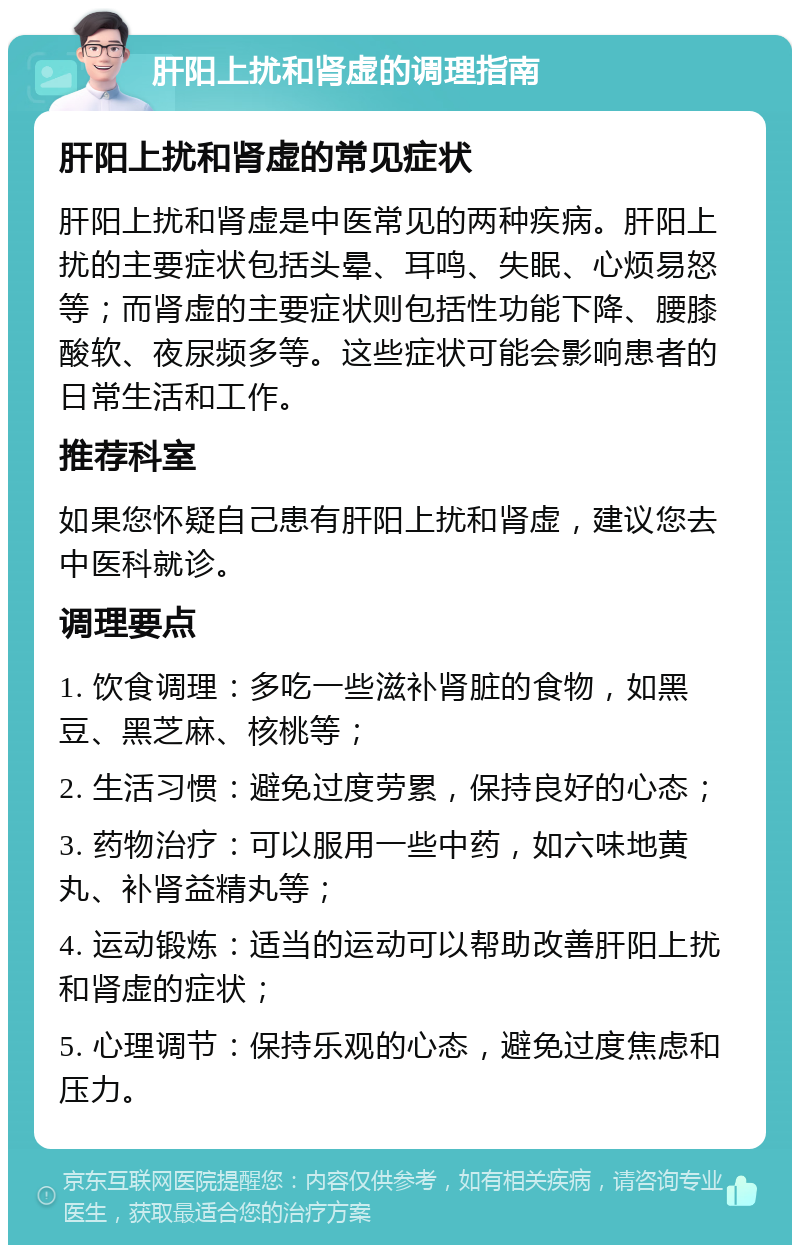 肝阳上扰和肾虚的调理指南 肝阳上扰和肾虚的常见症状 肝阳上扰和肾虚是中医常见的两种疾病。肝阳上扰的主要症状包括头晕、耳鸣、失眠、心烦易怒等；而肾虚的主要症状则包括性功能下降、腰膝酸软、夜尿频多等。这些症状可能会影响患者的日常生活和工作。 推荐科室 如果您怀疑自己患有肝阳上扰和肾虚，建议您去中医科就诊。 调理要点 1. 饮食调理：多吃一些滋补肾脏的食物，如黑豆、黑芝麻、核桃等； 2. 生活习惯：避免过度劳累，保持良好的心态； 3. 药物治疗：可以服用一些中药，如六味地黄丸、补肾益精丸等； 4. 运动锻炼：适当的运动可以帮助改善肝阳上扰和肾虚的症状； 5. 心理调节：保持乐观的心态，避免过度焦虑和压力。