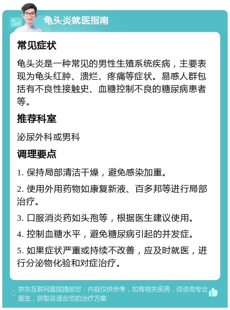 龟头炎就医指南 常见症状 龟头炎是一种常见的男性生殖系统疾病，主要表现为龟头红肿、溃烂、疼痛等症状。易感人群包括有不良性接触史、血糖控制不良的糖尿病患者等。 推荐科室 泌尿外科或男科 调理要点 1. 保持局部清洁干燥，避免感染加重。 2. 使用外用药物如康复新液、百多邦等进行局部治疗。 3. 口服消炎药如头孢等，根据医生建议使用。 4. 控制血糖水平，避免糖尿病引起的并发症。 5. 如果症状严重或持续不改善，应及时就医，进行分泌物化验和对症治疗。