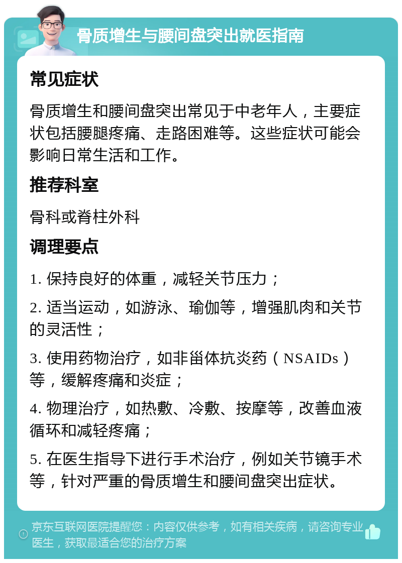 骨质增生与腰间盘突出就医指南 常见症状 骨质增生和腰间盘突出常见于中老年人，主要症状包括腰腿疼痛、走路困难等。这些症状可能会影响日常生活和工作。 推荐科室 骨科或脊柱外科 调理要点 1. 保持良好的体重，减轻关节压力； 2. 适当运动，如游泳、瑜伽等，增强肌肉和关节的灵活性； 3. 使用药物治疗，如非甾体抗炎药（NSAIDs）等，缓解疼痛和炎症； 4. 物理治疗，如热敷、冷敷、按摩等，改善血液循环和减轻疼痛； 5. 在医生指导下进行手术治疗，例如关节镜手术等，针对严重的骨质增生和腰间盘突出症状。