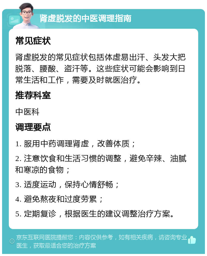 肾虚脱发的中医调理指南 常见症状 肾虚脱发的常见症状包括体虚易出汗、头发大把脱落、腰酸、盗汗等。这些症状可能会影响到日常生活和工作，需要及时就医治疗。 推荐科室 中医科 调理要点 1. 服用中药调理肾虚，改善体质； 2. 注意饮食和生活习惯的调整，避免辛辣、油腻和寒凉的食物； 3. 适度运动，保持心情舒畅； 4. 避免熬夜和过度劳累； 5. 定期复诊，根据医生的建议调整治疗方案。