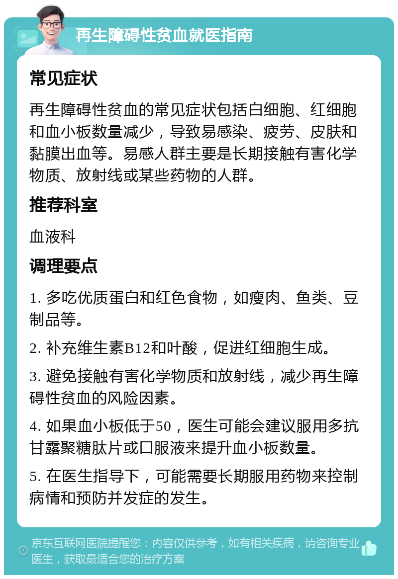 再生障碍性贫血就医指南 常见症状 再生障碍性贫血的常见症状包括白细胞、红细胞和血小板数量减少，导致易感染、疲劳、皮肤和黏膜出血等。易感人群主要是长期接触有害化学物质、放射线或某些药物的人群。 推荐科室 血液科 调理要点 1. 多吃优质蛋白和红色食物，如瘦肉、鱼类、豆制品等。 2. 补充维生素B12和叶酸，促进红细胞生成。 3. 避免接触有害化学物质和放射线，减少再生障碍性贫血的风险因素。 4. 如果血小板低于50，医生可能会建议服用多抗甘露聚糖肽片或口服液来提升血小板数量。 5. 在医生指导下，可能需要长期服用药物来控制病情和预防并发症的发生。