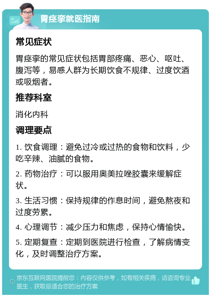 胃痉挛就医指南 常见症状 胃痉挛的常见症状包括胃部疼痛、恶心、呕吐、腹泻等，易感人群为长期饮食不规律、过度饮酒或吸烟者。 推荐科室 消化内科 调理要点 1. 饮食调理：避免过冷或过热的食物和饮料，少吃辛辣、油腻的食物。 2. 药物治疗：可以服用奥美拉唑胶囊来缓解症状。 3. 生活习惯：保持规律的作息时间，避免熬夜和过度劳累。 4. 心理调节：减少压力和焦虑，保持心情愉快。 5. 定期复查：定期到医院进行检查，了解病情变化，及时调整治疗方案。