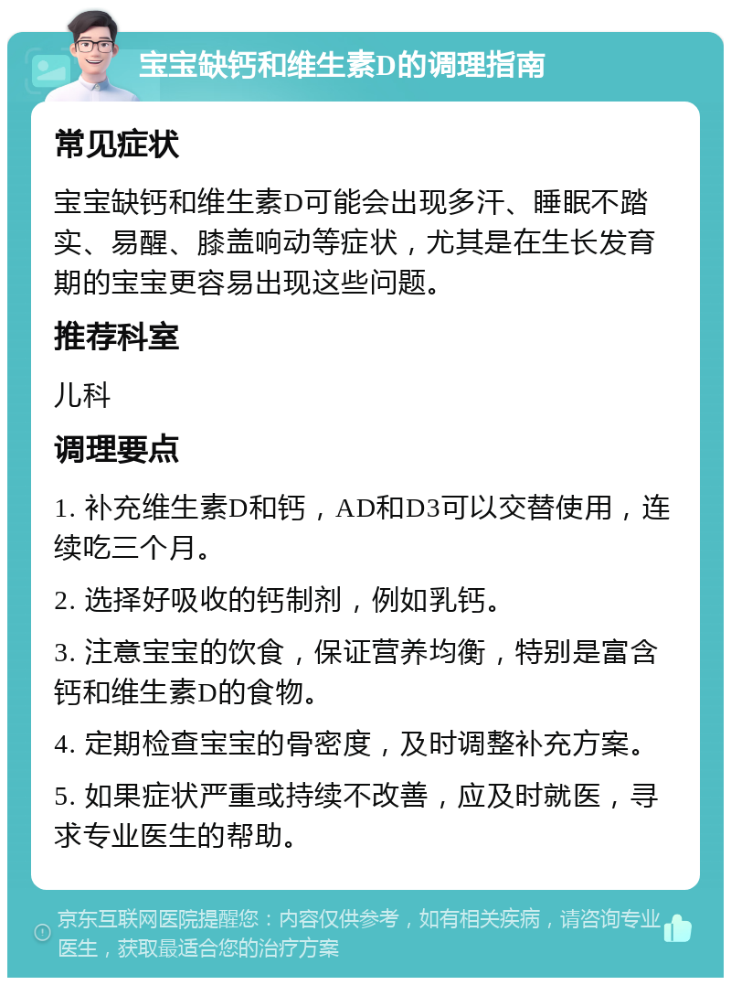 宝宝缺钙和维生素D的调理指南 常见症状 宝宝缺钙和维生素D可能会出现多汗、睡眠不踏实、易醒、膝盖响动等症状，尤其是在生长发育期的宝宝更容易出现这些问题。 推荐科室 儿科 调理要点 1. 补充维生素D和钙，AD和D3可以交替使用，连续吃三个月。 2. 选择好吸收的钙制剂，例如乳钙。 3. 注意宝宝的饮食，保证营养均衡，特别是富含钙和维生素D的食物。 4. 定期检查宝宝的骨密度，及时调整补充方案。 5. 如果症状严重或持续不改善，应及时就医，寻求专业医生的帮助。