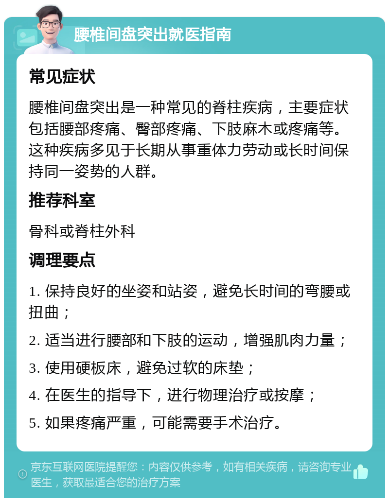 腰椎间盘突出就医指南 常见症状 腰椎间盘突出是一种常见的脊柱疾病，主要症状包括腰部疼痛、臀部疼痛、下肢麻木或疼痛等。这种疾病多见于长期从事重体力劳动或长时间保持同一姿势的人群。 推荐科室 骨科或脊柱外科 调理要点 1. 保持良好的坐姿和站姿，避免长时间的弯腰或扭曲； 2. 适当进行腰部和下肢的运动，增强肌肉力量； 3. 使用硬板床，避免过软的床垫； 4. 在医生的指导下，进行物理治疗或按摩； 5. 如果疼痛严重，可能需要手术治疗。