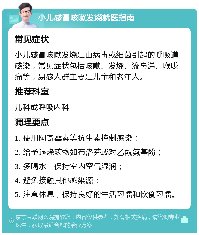 小儿感冒咳嗽发烧就医指南 常见症状 小儿感冒咳嗽发烧是由病毒或细菌引起的呼吸道感染，常见症状包括咳嗽、发烧、流鼻涕、喉咙痛等，易感人群主要是儿童和老年人。 推荐科室 儿科或呼吸内科 调理要点 1. 使用阿奇霉素等抗生素控制感染； 2. 给予退烧药物如布洛芬或对乙酰氨基酚； 3. 多喝水，保持室内空气湿润； 4. 避免接触其他感染源； 5. 注意休息，保持良好的生活习惯和饮食习惯。