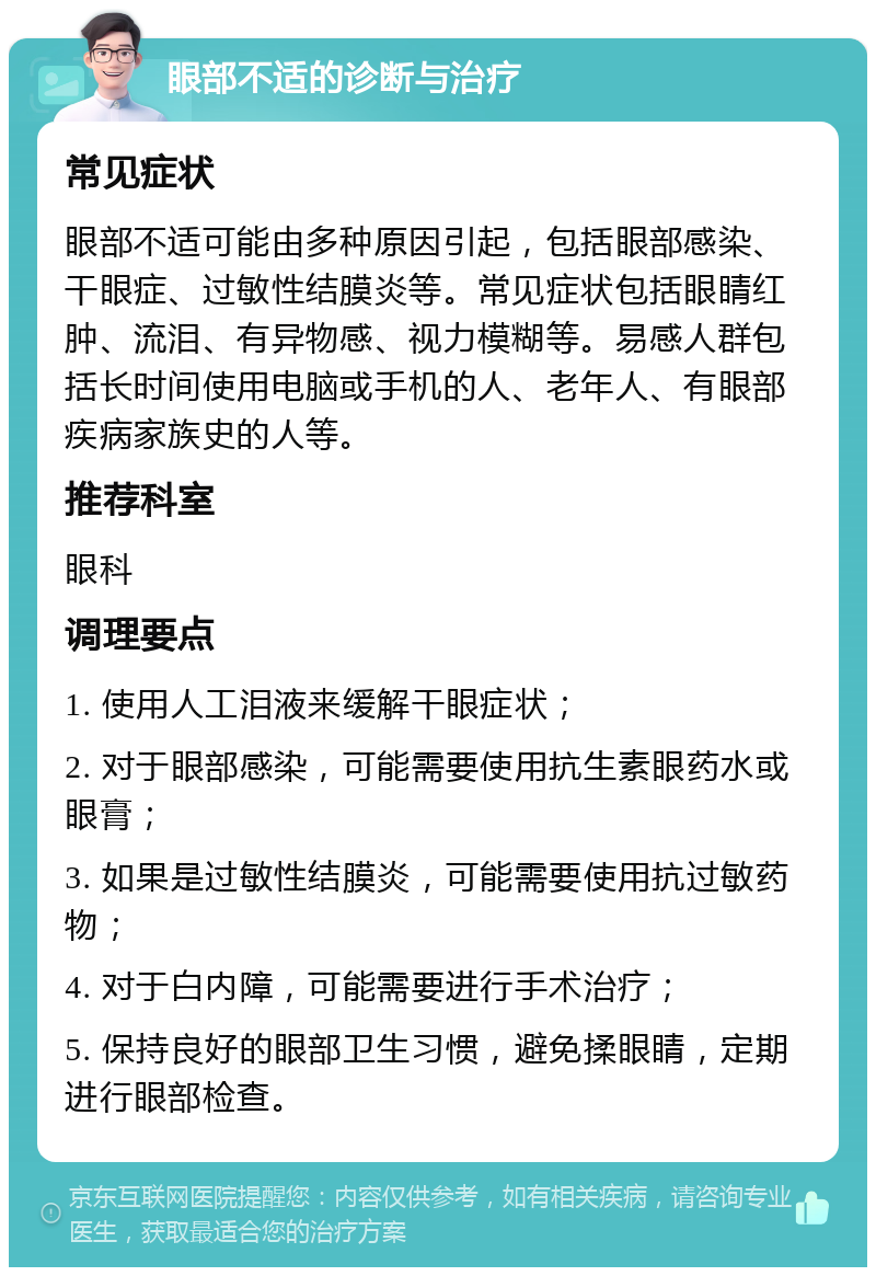 眼部不适的诊断与治疗 常见症状 眼部不适可能由多种原因引起，包括眼部感染、干眼症、过敏性结膜炎等。常见症状包括眼睛红肿、流泪、有异物感、视力模糊等。易感人群包括长时间使用电脑或手机的人、老年人、有眼部疾病家族史的人等。 推荐科室 眼科 调理要点 1. 使用人工泪液来缓解干眼症状； 2. 对于眼部感染，可能需要使用抗生素眼药水或眼膏； 3. 如果是过敏性结膜炎，可能需要使用抗过敏药物； 4. 对于白内障，可能需要进行手术治疗； 5. 保持良好的眼部卫生习惯，避免揉眼睛，定期进行眼部检查。