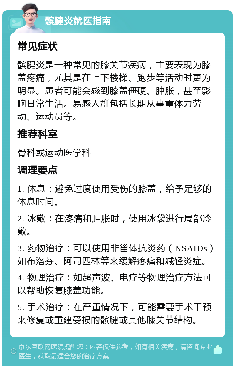 髌腱炎就医指南 常见症状 髌腱炎是一种常见的膝关节疾病，主要表现为膝盖疼痛，尤其是在上下楼梯、跑步等活动时更为明显。患者可能会感到膝盖僵硬、肿胀，甚至影响日常生活。易感人群包括长期从事重体力劳动、运动员等。 推荐科室 骨科或运动医学科 调理要点 1. 休息：避免过度使用受伤的膝盖，给予足够的休息时间。 2. 冰敷：在疼痛和肿胀时，使用冰袋进行局部冷敷。 3. 药物治疗：可以使用非甾体抗炎药（NSAIDs）如布洛芬、阿司匹林等来缓解疼痛和减轻炎症。 4. 物理治疗：如超声波、电疗等物理治疗方法可以帮助恢复膝盖功能。 5. 手术治疗：在严重情况下，可能需要手术干预来修复或重建受损的髌腱或其他膝关节结构。