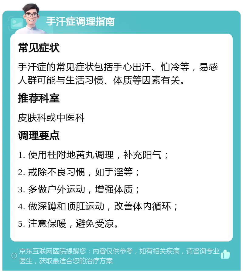 手汗症调理指南 常见症状 手汗症的常见症状包括手心出汗、怕冷等，易感人群可能与生活习惯、体质等因素有关。 推荐科室 皮肤科或中医科 调理要点 1. 使用桂附地黄丸调理，补充阳气； 2. 戒除不良习惯，如手淫等； 3. 多做户外运动，增强体质； 4. 做深蹲和顶肛运动，改善体内循环； 5. 注意保暖，避免受凉。