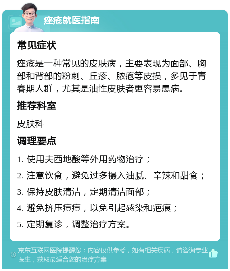 痤疮就医指南 常见症状 痤疮是一种常见的皮肤病，主要表现为面部、胸部和背部的粉刺、丘疹、脓疱等皮损，多见于青春期人群，尤其是油性皮肤者更容易患病。 推荐科室 皮肤科 调理要点 1. 使用夫西地酸等外用药物治疗； 2. 注意饮食，避免过多摄入油腻、辛辣和甜食； 3. 保持皮肤清洁，定期清洁面部； 4. 避免挤压痘痘，以免引起感染和疤痕； 5. 定期复诊，调整治疗方案。