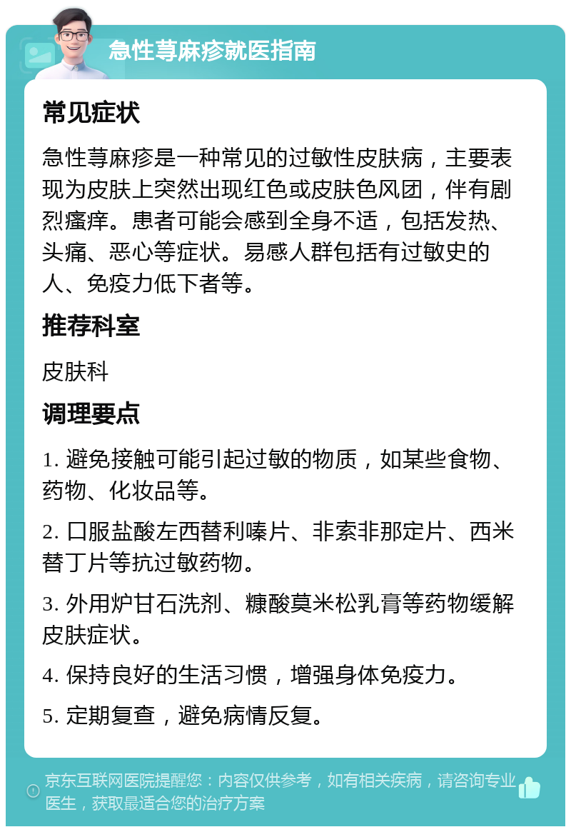 急性荨麻疹就医指南 常见症状 急性荨麻疹是一种常见的过敏性皮肤病，主要表现为皮肤上突然出现红色或皮肤色风团，伴有剧烈瘙痒。患者可能会感到全身不适，包括发热、头痛、恶心等症状。易感人群包括有过敏史的人、免疫力低下者等。 推荐科室 皮肤科 调理要点 1. 避免接触可能引起过敏的物质，如某些食物、药物、化妆品等。 2. 口服盐酸左西替利嗪片、非索非那定片、西米替丁片等抗过敏药物。 3. 外用炉甘石洗剂、糠酸莫米松乳膏等药物缓解皮肤症状。 4. 保持良好的生活习惯，增强身体免疫力。 5. 定期复查，避免病情反复。