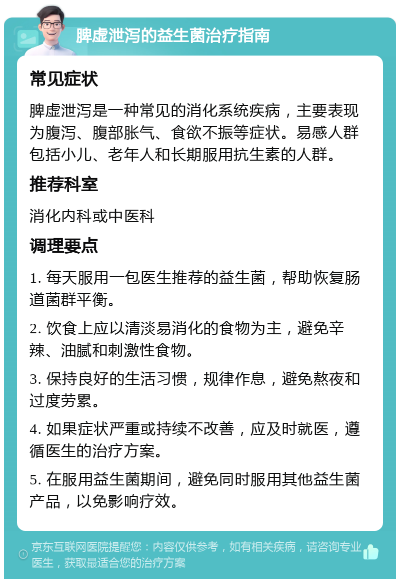 脾虚泄泻的益生菌治疗指南 常见症状 脾虚泄泻是一种常见的消化系统疾病，主要表现为腹泻、腹部胀气、食欲不振等症状。易感人群包括小儿、老年人和长期服用抗生素的人群。 推荐科室 消化内科或中医科 调理要点 1. 每天服用一包医生推荐的益生菌，帮助恢复肠道菌群平衡。 2. 饮食上应以清淡易消化的食物为主，避免辛辣、油腻和刺激性食物。 3. 保持良好的生活习惯，规律作息，避免熬夜和过度劳累。 4. 如果症状严重或持续不改善，应及时就医，遵循医生的治疗方案。 5. 在服用益生菌期间，避免同时服用其他益生菌产品，以免影响疗效。