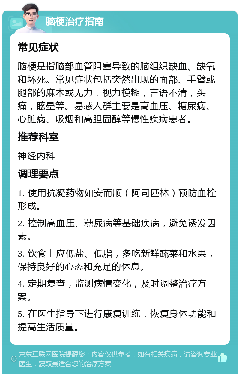 脑梗治疗指南 常见症状 脑梗是指脑部血管阻塞导致的脑组织缺血、缺氧和坏死。常见症状包括突然出现的面部、手臂或腿部的麻木或无力，视力模糊，言语不清，头痛，眩晕等。易感人群主要是高血压、糖尿病、心脏病、吸烟和高胆固醇等慢性疾病患者。 推荐科室 神经内科 调理要点 1. 使用抗凝药物如安而顺（阿司匹林）预防血栓形成。 2. 控制高血压、糖尿病等基础疾病，避免诱发因素。 3. 饮食上应低盐、低脂，多吃新鲜蔬菜和水果，保持良好的心态和充足的休息。 4. 定期复查，监测病情变化，及时调整治疗方案。 5. 在医生指导下进行康复训练，恢复身体功能和提高生活质量。