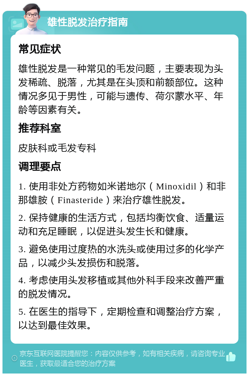 雄性脱发治疗指南 常见症状 雄性脱发是一种常见的毛发问题，主要表现为头发稀疏、脱落，尤其是在头顶和前额部位。这种情况多见于男性，可能与遗传、荷尔蒙水平、年龄等因素有关。 推荐科室 皮肤科或毛发专科 调理要点 1. 使用非处方药物如米诺地尔（Minoxidil）和非那雄胺（Finasteride）来治疗雄性脱发。 2. 保持健康的生活方式，包括均衡饮食、适量运动和充足睡眠，以促进头发生长和健康。 3. 避免使用过度热的水洗头或使用过多的化学产品，以减少头发损伤和脱落。 4. 考虑使用头发移植或其他外科手段来改善严重的脱发情况。 5. 在医生的指导下，定期检查和调整治疗方案，以达到最佳效果。