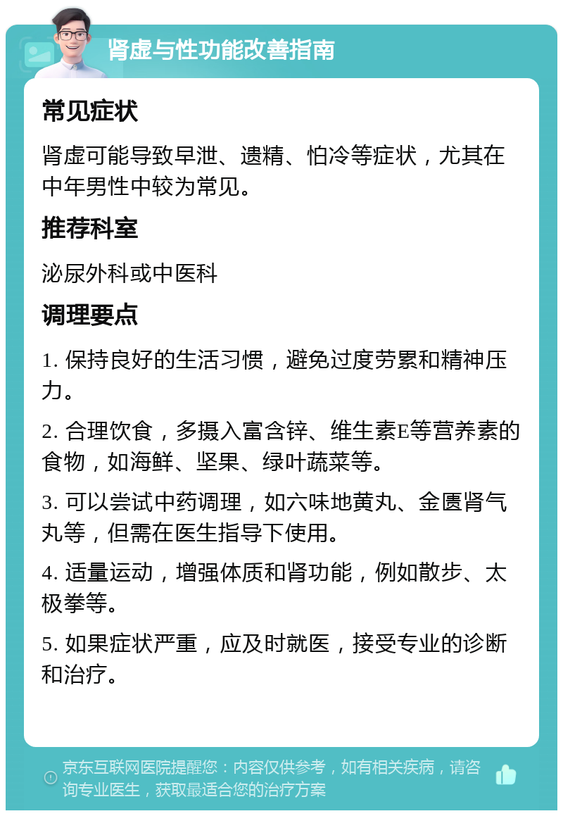 肾虚与性功能改善指南 常见症状 肾虚可能导致早泄、遗精、怕冷等症状，尤其在中年男性中较为常见。 推荐科室 泌尿外科或中医科 调理要点 1. 保持良好的生活习惯，避免过度劳累和精神压力。 2. 合理饮食，多摄入富含锌、维生素E等营养素的食物，如海鲜、坚果、绿叶蔬菜等。 3. 可以尝试中药调理，如六味地黄丸、金匮肾气丸等，但需在医生指导下使用。 4. 适量运动，增强体质和肾功能，例如散步、太极拳等。 5. 如果症状严重，应及时就医，接受专业的诊断和治疗。