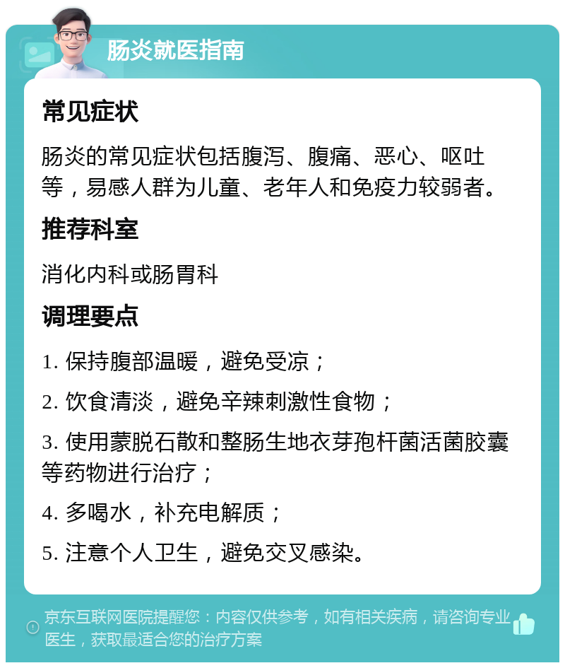 肠炎就医指南 常见症状 肠炎的常见症状包括腹泻、腹痛、恶心、呕吐等，易感人群为儿童、老年人和免疫力较弱者。 推荐科室 消化内科或肠胃科 调理要点 1. 保持腹部温暖，避免受凉； 2. 饮食清淡，避免辛辣刺激性食物； 3. 使用蒙脱石散和整肠生地衣芽孢杆菌活菌胶囊等药物进行治疗； 4. 多喝水，补充电解质； 5. 注意个人卫生，避免交叉感染。